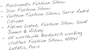 Passionata Fashion Show
Dior Fashion Show
Vuitton Fashion Show, Serre André Citroën
Fatima Lopez, Fashion Show Saint James & Albany
1st worldwide Bardusch working clothes Fashion Show, Hôtel Lutétia, Paris