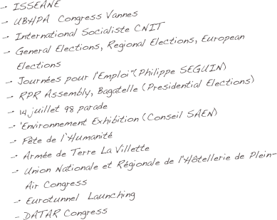 •	ISSEANE
•	UBHPA  Congress Vannes
•	International Socialiste CNIT
•	General Elections, Regional Elections, European Elections
•	Journées pour l'Emploi"(Philippe SEGUIN)
•	RPR Assembly, Bagatelle (Presidential Elections)
•	14 juillet 98 parade
• 'Environnement Exhibition (Conseil SAEN)
•	Fête de l’Humanité
•	Armée de Terre La Villette
•	Union Nationale et Régionale de l'Hôtellerie de Plein-Air Congress
•	Eurotunnel  Launching
 DATAR Congress